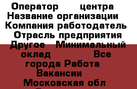 Оператор call-центра › Название организации ­ Компания-работодатель › Отрасль предприятия ­ Другое › Минимальный оклад ­ 25 000 - Все города Работа » Вакансии   . Московская обл.,Бронницы г.